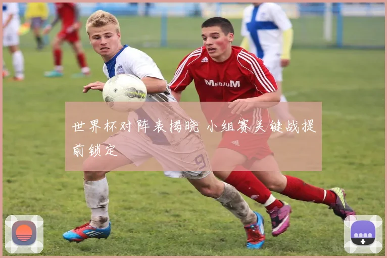 世界杯对阵表揭晓 小组赛关键战提前锁定