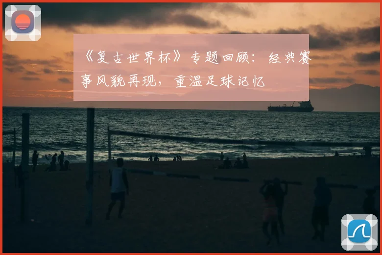 《复古世界杯》专题回顾：经典赛事风貌再现，重温足球记忆