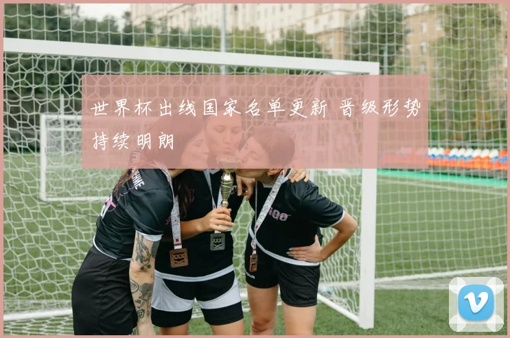 世界杯出线国家名单更新 晋级形势持续明朗