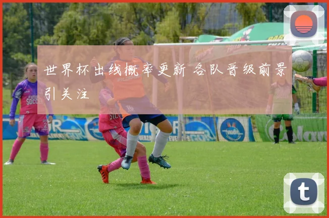 世界杯出线概率更新 各队晋级前景引关注