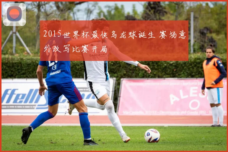 2015世界杯最快乌龙球诞生 赛场意外改写比赛开局