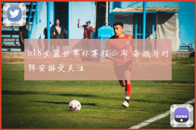 u18女篮世界杯赛程公布 备战与对阵安排受关注