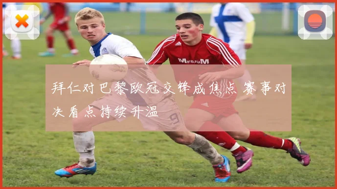 拜仁对巴黎欧冠交锋成焦点 赛事对决看点持续升温