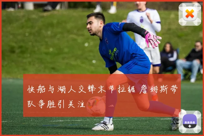 快船与湖人交锋末节拉锯 詹姆斯带队争胜引关注