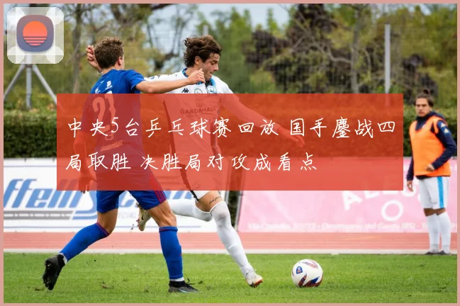 中央5台乒乓球赛回放 国手鏖战四局取胜 决胜局对攻成看点
