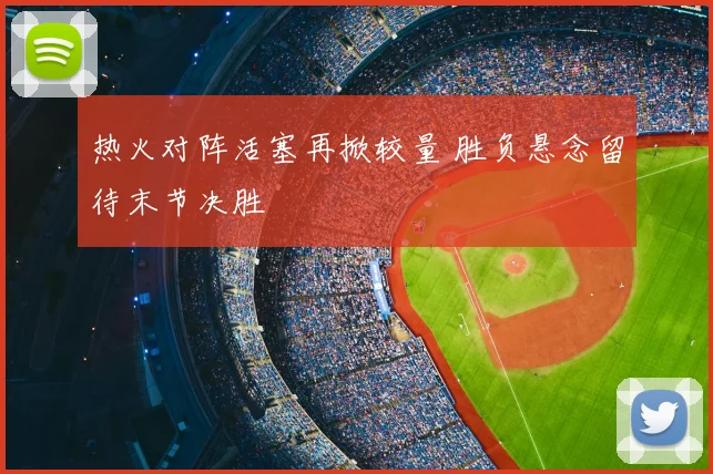 热火对阵活塞再掀较量 胜负悬念留待末节决胜