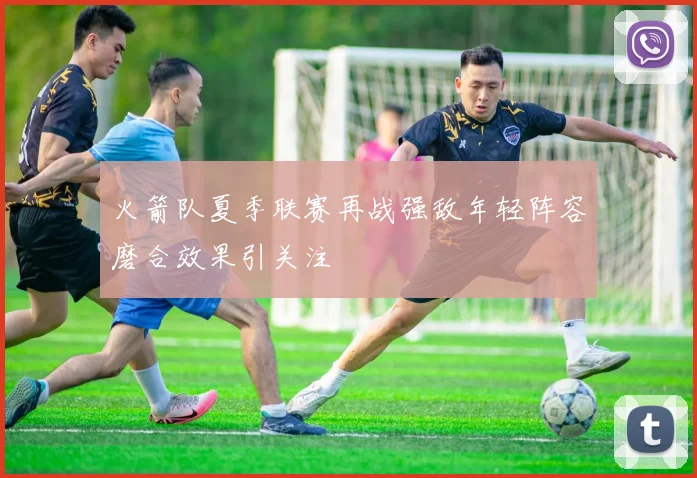 火箭队夏季联赛再战强敌年轻阵容磨合效果引关注