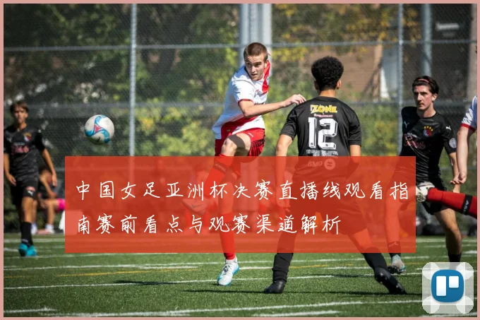 中国女足亚洲杯决赛直播线观看指南赛前看点与观赛渠道解析