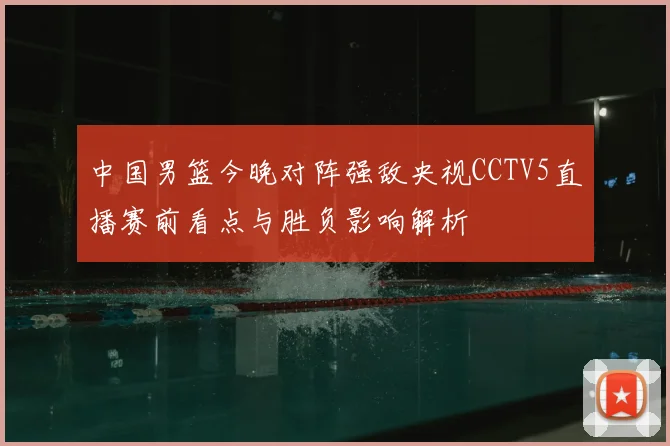 中国男篮今晚对阵强敌央视CCTV5直播赛前看点与胜负影响解析