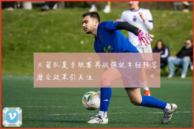 火箭队夏季联赛再战强敌年轻阵容磨合效果引关注