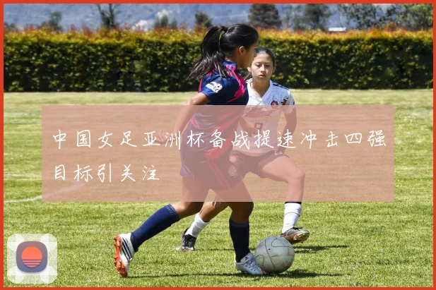 中国女足亚洲杯备战提速冲击四强目标引关注