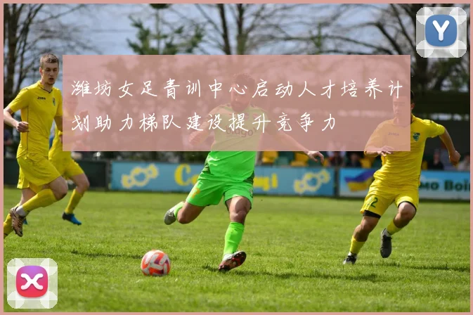 潍坊女足青训中心启动人才培养计划助力梯队建设提升竞争力