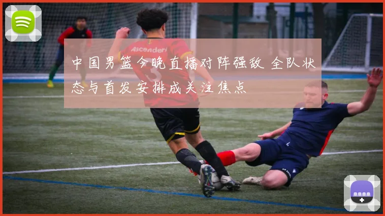 中国男篮今晚直播对阵强敌 全队状态与首发安排成关注焦点