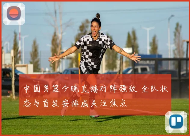 中国男篮今晚直播对阵强敌 全队状态与首发安排成关注焦点