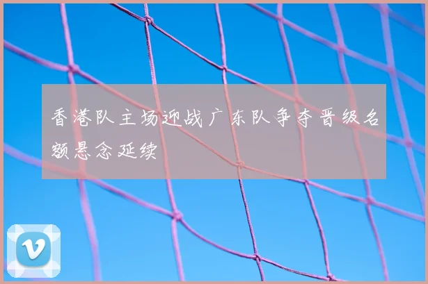 香港队主场迎战广东队争夺晋级名额悬念延续