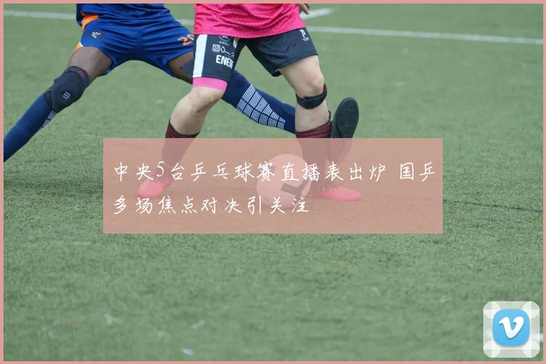 中央5台乒乓球赛直播表出炉 国乒多场焦点对决引关注