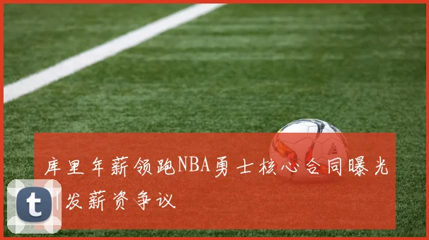库里年薪领跑NBA勇士核心合同曝光引发薪资争议