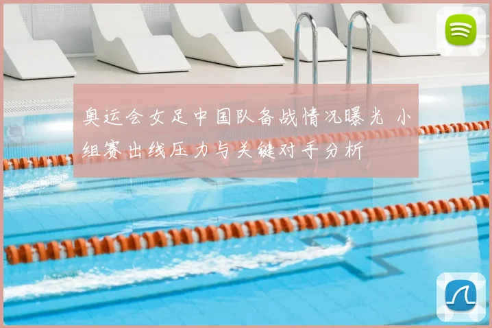 奥运会女足中国队备战情况曝光 小组赛出线压力与关键对手分析