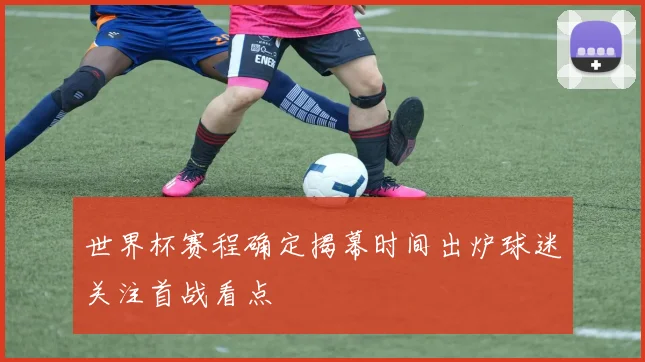 世界杯赛程确定揭幕时间出炉球迷关注首战看点