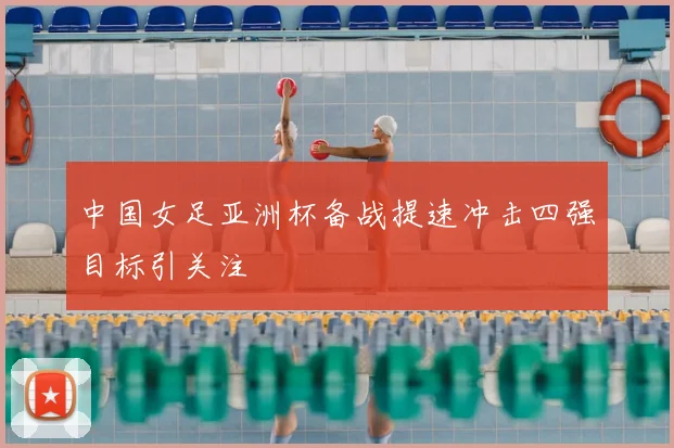 中国女足亚洲杯备战提速冲击四强目标引关注