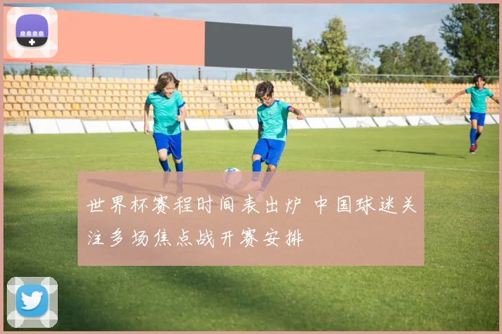 世界杯赛程时间表出炉 中国球迷关注多场焦点战开赛安排